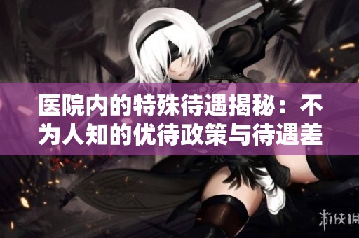 医院内的特殊待遇揭秘：不为人知的优待政策与待遇差异