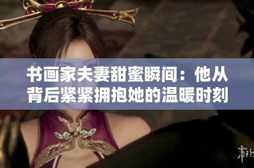 书画家夫妻甜蜜瞬间：他从背后紧紧拥抱她的温暖时刻