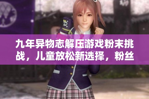 九年异物志解压游戏粉末挑战，儿童放松新选择，粉丝量破两万