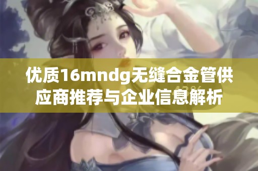 优质16mndg无缝合金管供应商推荐与企业信息解析