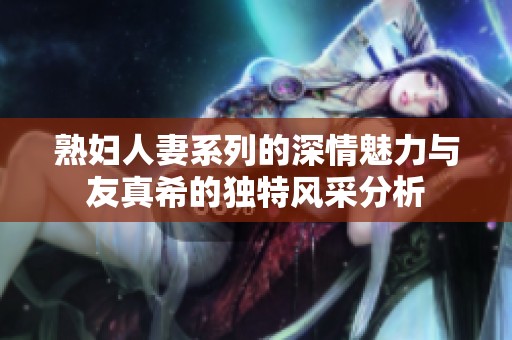 熟妇人妻系列的深情魅力与友真希的独特风采分析