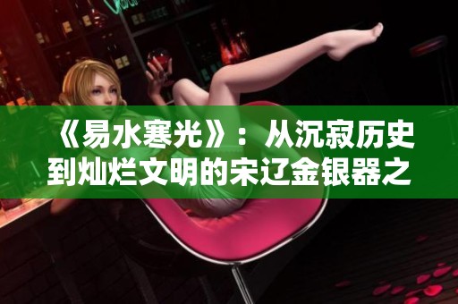 《易水寒光》：从沉寂历史到灿烂文明的宋辽金银器之旅