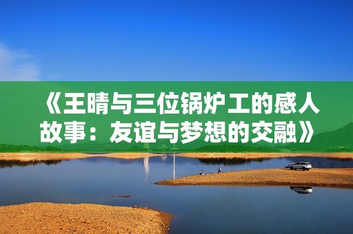 《王晴与三位锅炉工的感人故事：友谊与梦想的交融》