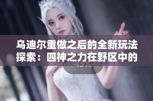 乌迪尔重做之后的全新玩法探索：四神之力在野区中的应用与策略解析