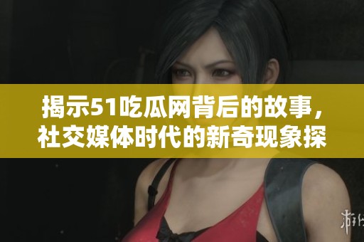 揭示51吃瓜网背后的故事，社交媒体时代的新奇现象探索