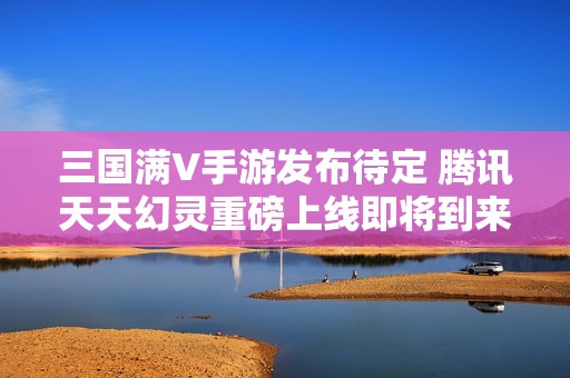 三国满V手游发布待定 腾讯天天幻灵重磅上线即将到来