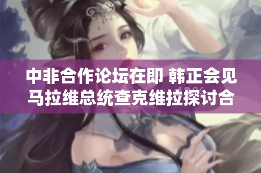 中非合作论坛在即 韩正会见马拉维总统查克维拉探讨合作新机遇