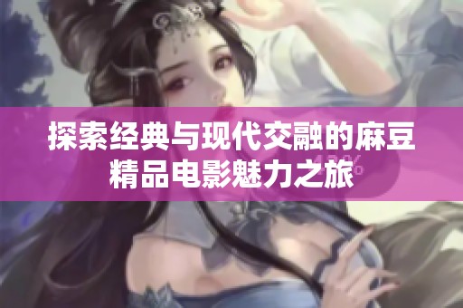 探索经典与现代交融的麻豆精品电影魅力之旅