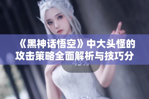 《黑神话悟空》中大头怪的攻击策略全面解析与技巧分享