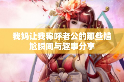 我妈让我称呼老公的那些尴尬瞬间与趣事分享