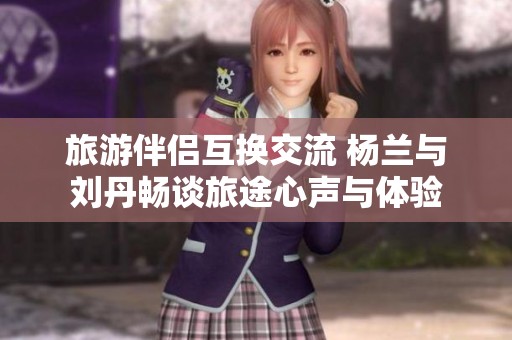 旅游伴侣互换交流 杨兰与刘丹畅谈旅途心声与体验