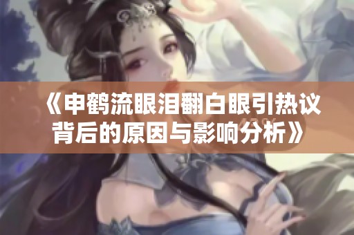 《申鹤流眼泪翻白眼引热议背后的原因与影响分析》