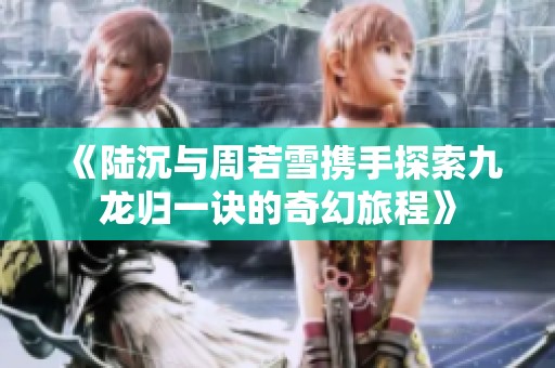 《陆沉与周若雪携手探索九龙归一诀的奇幻旅程》