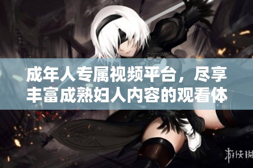 成年人专属视频平台，尽享丰富成熟妇人内容的观看体验