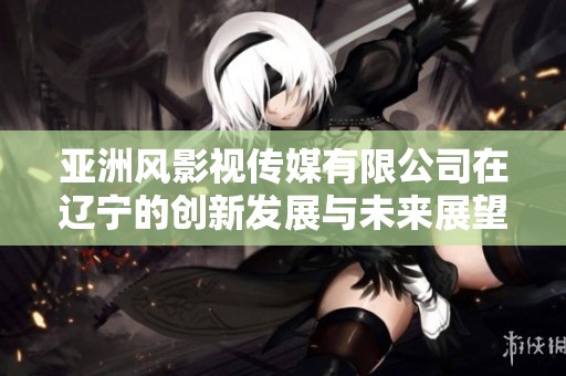 亚洲风影视传媒有限公司在辽宁的创新发展与未来展望