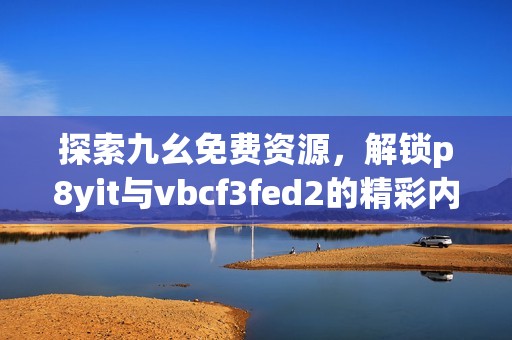 探索九幺免费资源，解锁p8yit与vbcf3fed2的精彩内容