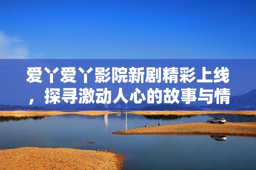 爱丫爱丫影院新剧精彩上线，探寻激动人心的故事与情感纠葛