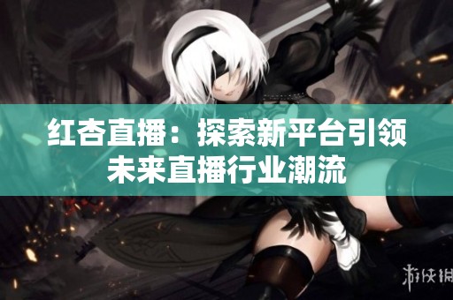 红杏直播：探索新平台引领未来直播行业潮流