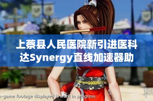 上蔡县人民医院新引进医科达Synergy直线加速器助力肿瘤放疗技术革命
