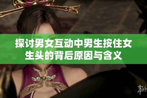 探讨男女互动中男生按住女生头的背后原因与含义