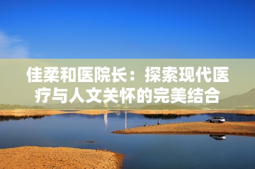 佳柔和医院长：探索现代医疗与人文关怀的完美结合