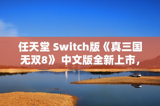 任天堂 Switch版《真三国无双8》 中文版全新上市，精彩内容等你来体验