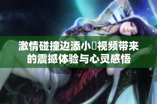 激情碰撞边添小泬视频带来的震撼体验与心灵感悟
