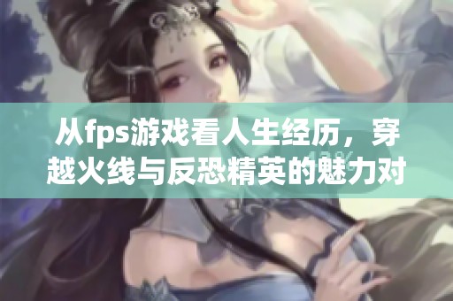 从fps游戏看人生经历，穿越火线与反恐精英的魅力对比分析
