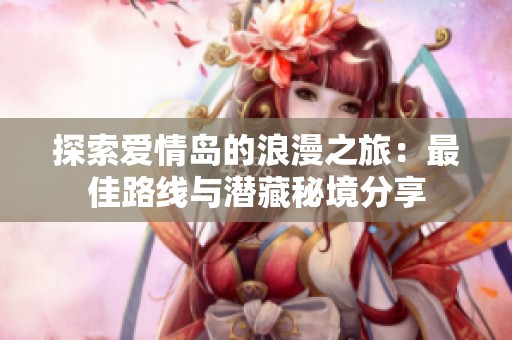 探索爱情岛的浪漫之旅：最佳路线与潜藏秘境分享