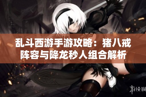 乱斗西游手游攻略：猪八戒阵容与降龙秒人组合解析