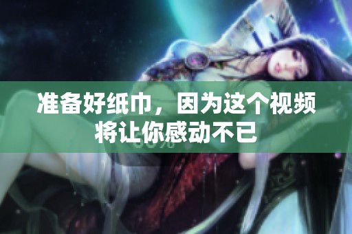 准备好纸巾，因为这个视频将让你感动不已