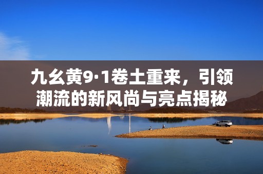 九幺黄9·1卷土重来，引领潮流的新风尚与亮点揭秘