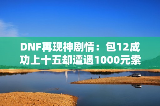 DNF再现神剧情：包12成功上十五却遭遇1000元索要拒绝碎装备事件