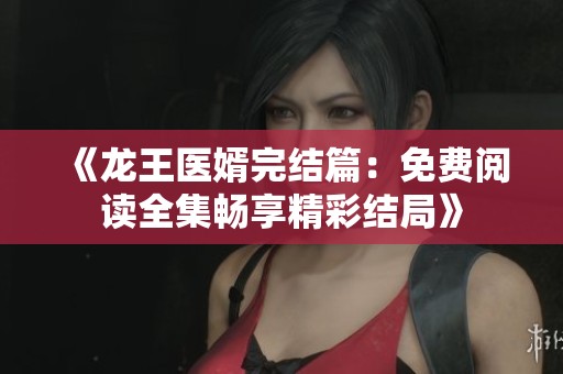 《龙王医婿完结篇：免费阅读全集畅享精彩结局》