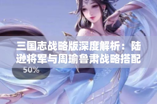 三国志战略版深度解析：陆逊将军与周瑜鲁肃战略搭配技巧