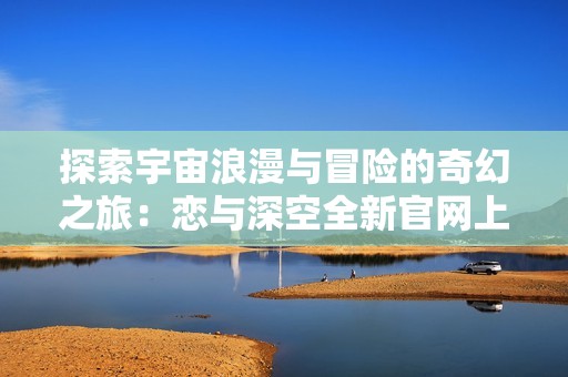 探索宇宙浪漫与冒险的奇幻之旅：恋与深空全新官网上线