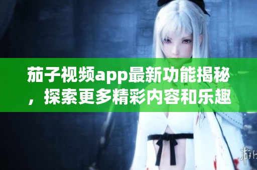 茄子视频app最新功能揭秘，探索更多精彩内容和乐趣