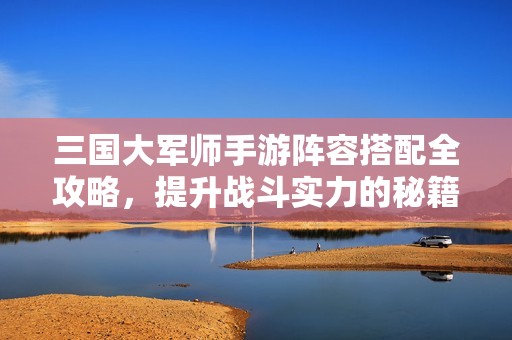 三国大军师手游阵容搭配全攻略，提升战斗实力的秘籍