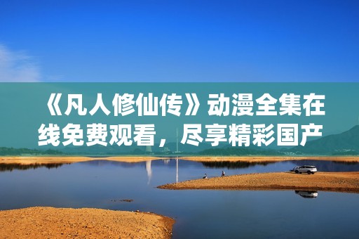 《凡人修仙传》动漫全集在线免费观看，尽享精彩国产动画盛宴