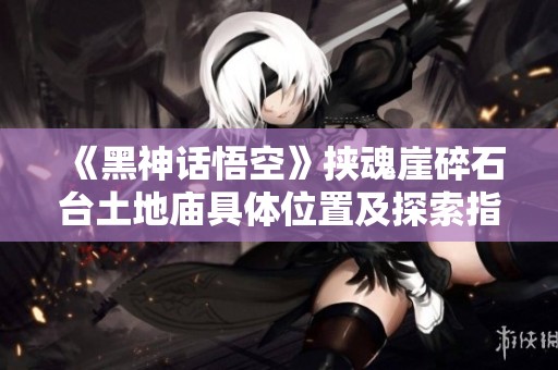 《黑神话悟空》挟魂崖碎石台土地庙具体位置及探索指南