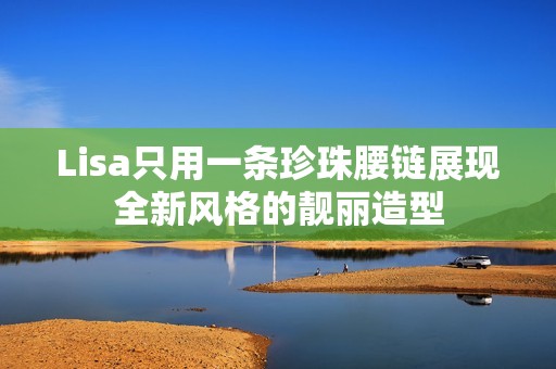 Lisa只用一条珍珠腰链展现全新风格的靓丽造型