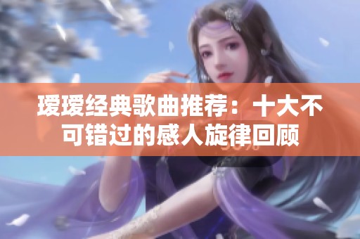 瑷瑷经典歌曲推荐：十大不可错过的感人旋律回顾