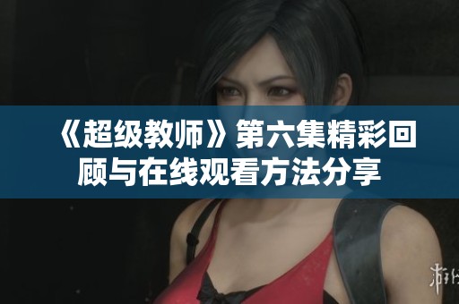 《超级教师》第六集精彩回顾与在线观看方法分享