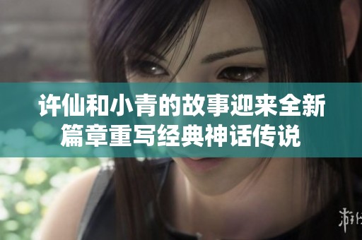 许仙和小青的故事迎来全新篇章重写经典神话传说