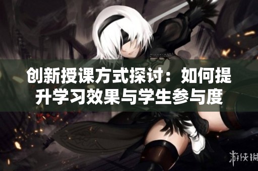 创新授课方式探讨：如何提升学习效果与学生参与度