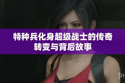 特种兵化身超级战士的传奇转变与背后故事