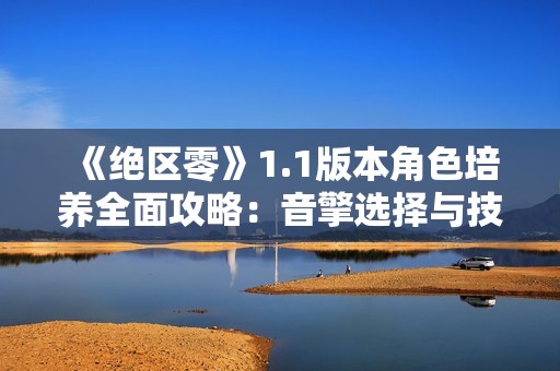 《绝区零》1.1版本角色培养全面攻略：音擎选择与技能加点详解