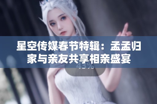 星空传媒春节特辑：孟孟归家与亲友共享相亲盛宴