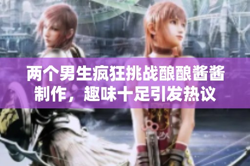 两个男生疯狂挑战酿酿酱酱制作，趣味十足引发热议