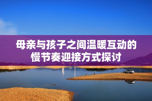 母亲与孩子之间温暖互动的慢节奏迎接方式探讨